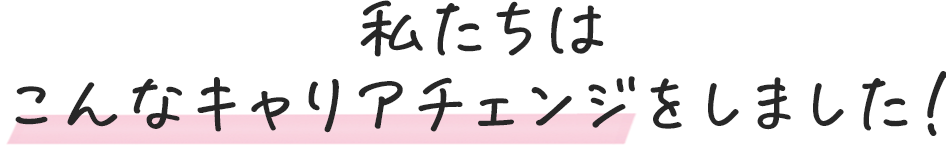 私たちはこんなキャリアチェンジをしました！